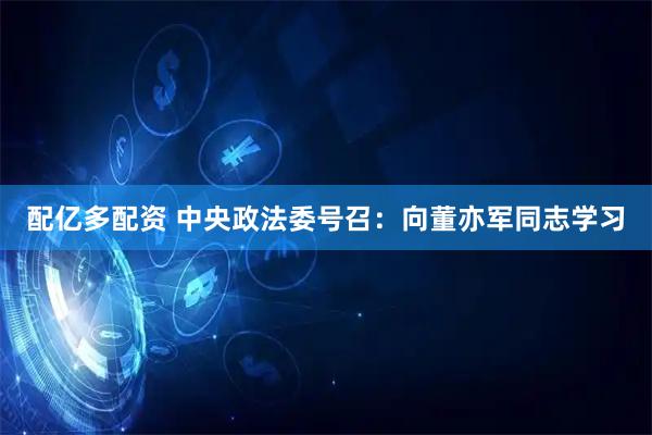 配亿多配资 中央政法委号召：向董亦军同志学习