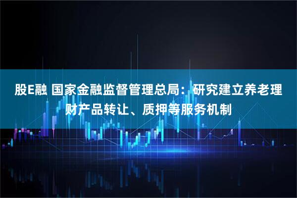 股E融 国家金融监督管理总局：研究建立养老理财产品转让、质押等服务机制
