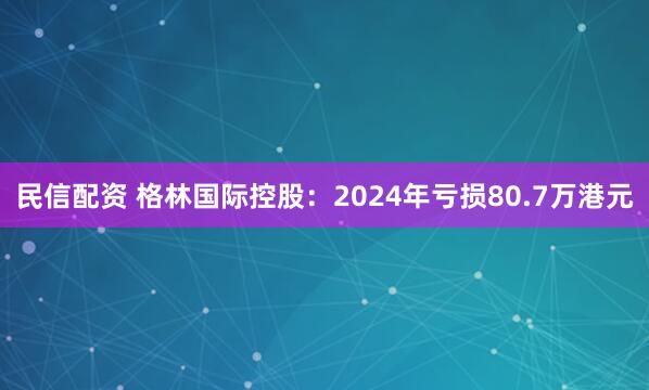 民信配资 格林国际控股：2024年亏损80.7万港元