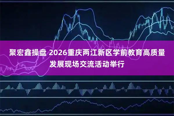 聚宏鑫操盘 2026重庆两江新区学前教育高质量发展现场交流活动举行