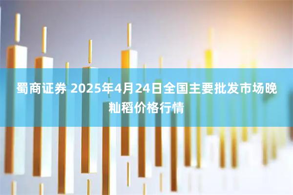 蜀商证券 2025年4月24日全国主要批发市场晚籼稻价格行情