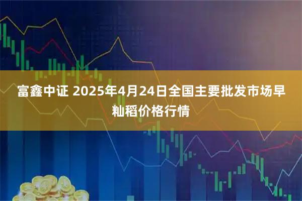 富鑫中证 2025年4月24日全国主要批发市场早籼稻价格行情