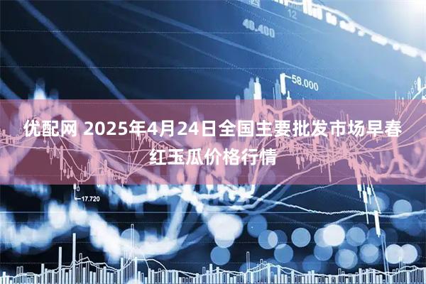 优配网 2025年4月24日全国主要批发市场早春红玉瓜价格行情