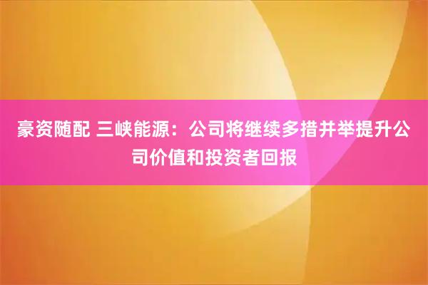 豪资随配 三峡能源：公司将继续多措并举提升公司价值和投资者回报