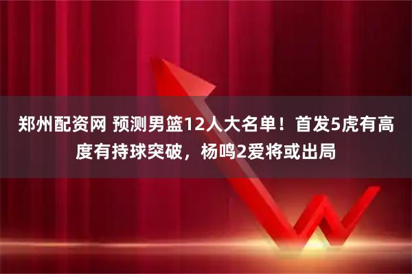 郑州配资网 预测男篮12人大名单!首发5虎有高度有持球突破,杨鸣2爱将或出局