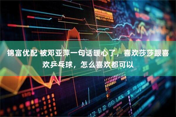 锦富优配 被邓亚萍一句话暖心了,喜欢莎莎跟喜欢乒乓球,怎么喜欢都可以