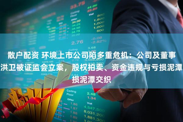 散户配资 环境上市公司陷多重危机:公司及董事长尹洪卫被证监会立案,股权拍卖、资金违规与亏损泥潭交织