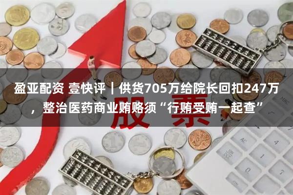 盈亚配资 壹快评｜供货705万给院长回扣247万，整治医药商业贿赂须“行贿受贿一起查”