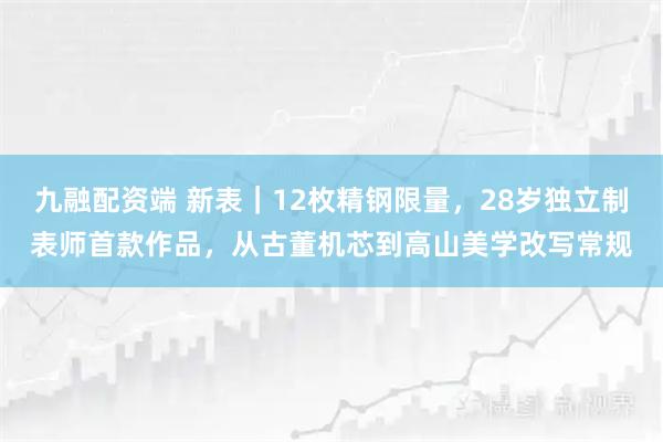 九融配资端 新表｜12枚精钢限量，28岁独立制表师首款作品，从古董机芯到高山美学改写常规